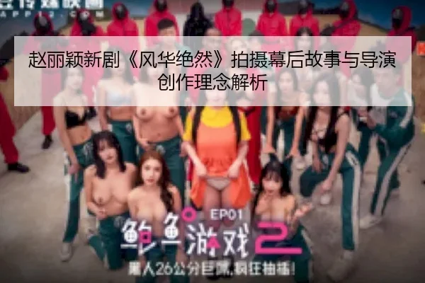赵丽颖新剧《风华绝然》拍摄幕后故事与导演创作理念解析