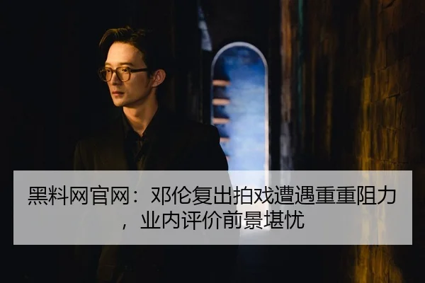 黑料网官网：邓伦复出拍戏遭遇重重阻力，业内评价前景堪忧